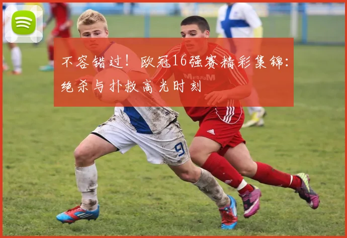 不容错过！欧冠16强赛精彩集锦：绝杀与扑救高光时刻
