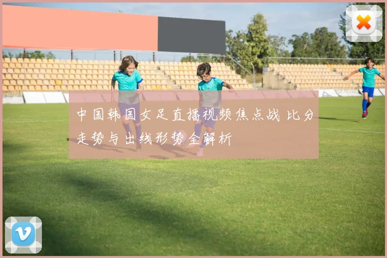 中国韩国女足直播视频焦点战 比分走势与出线形势全解析