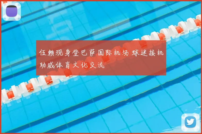 伍赖现身登巴萨国际机场 球迷接机助威体育文化交流