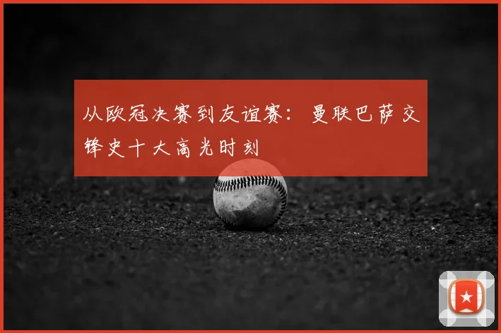 从欧冠决赛到友谊赛：曼联巴萨交锋史十大高光时刻