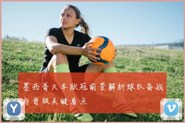 墨西哥火车欧冠前景解析球队备战与晋级关键看点