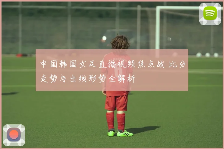 中国韩国女足直播视频焦点战 比分走势与出线形势全解析