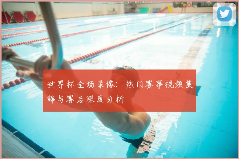 世界杯全场录像：热门赛事视频集锦与赛后深度分析