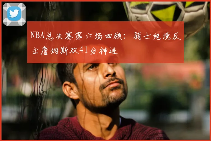 NBA总决赛第六场回顾：骑士绝境反击詹姆斯双41分神迹