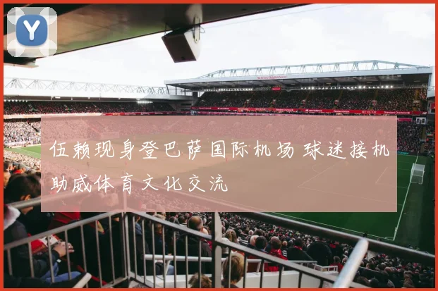 伍赖现身登巴萨国际机场 球迷接机助威体育文化交流