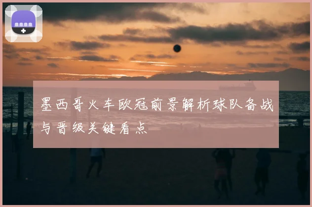 墨西哥火车欧冠前景解析球队备战与晋级关键看点