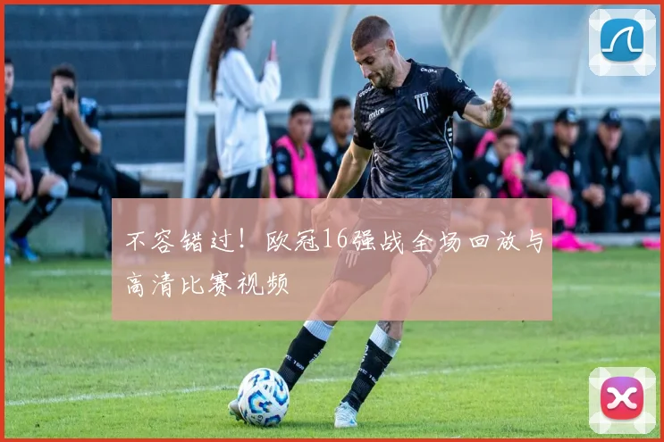 不容错过！欧冠16强战全场回放与高清比赛视频