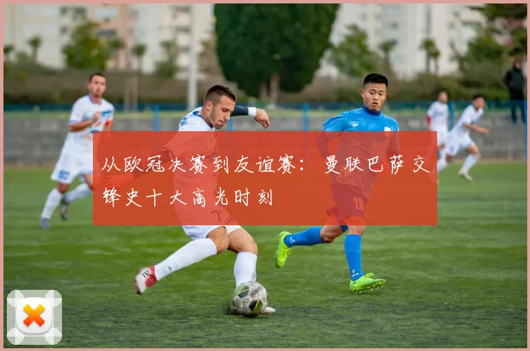 从欧冠决赛到友谊赛：曼联巴萨交锋史十大高光时刻